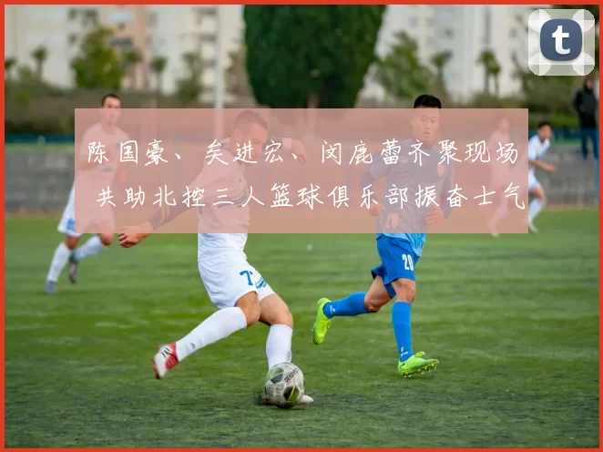 陈国豪、矣进宏、闵鹿蕾齐聚现场 共助北控三人篮球俱乐部振奋士气